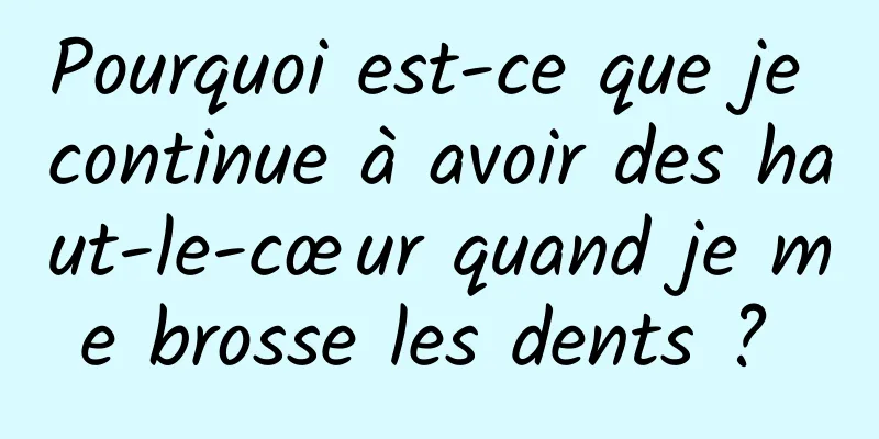 Pourquoi est-ce que je continue à avoir des haut-le-cœur quand je me brosse les dents ? 