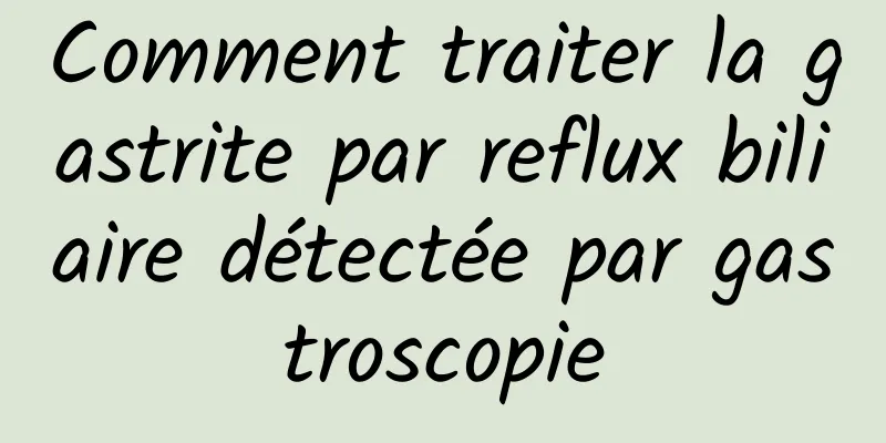 Comment traiter la gastrite par reflux biliaire détectée par gastroscopie