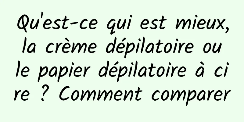 Qu'est-ce qui est mieux, la crème dépilatoire ou le papier dépilatoire à cire ? Comment comparer