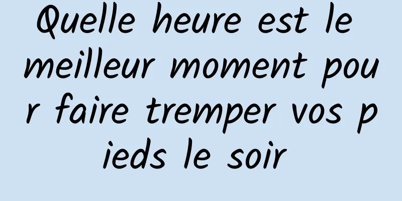 Quelle heure est le meilleur moment pour faire tremper vos pieds le soir 