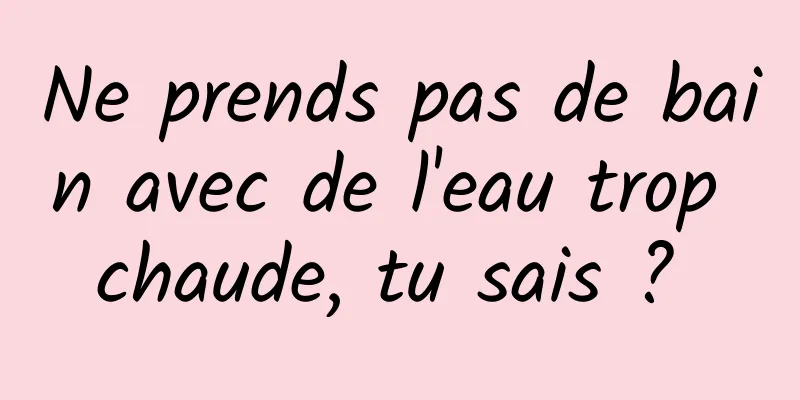 Ne prends pas de bain avec de l'eau trop chaude, tu sais ? 