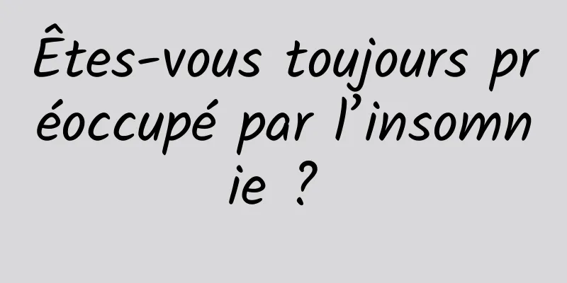 Êtes-vous toujours préoccupé par l’insomnie ? 