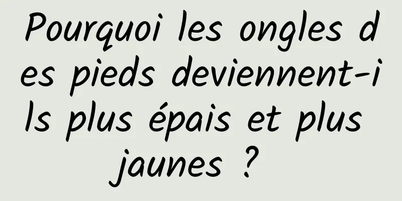 Pourquoi les ongles des pieds deviennent-ils plus épais et plus jaunes ? 