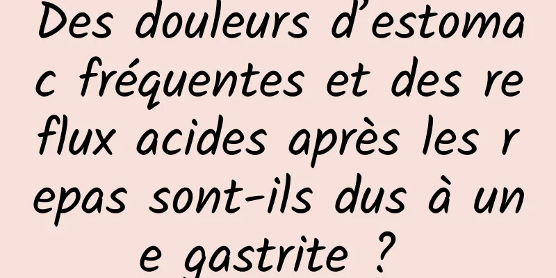 Des douleurs d’estomac fréquentes et des reflux acides après les repas sont-ils dus à une gastrite ? 