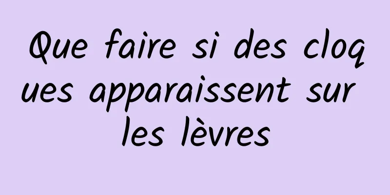 Que faire si des cloques apparaissent sur les lèvres