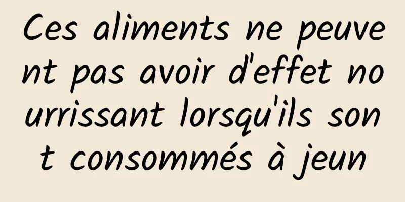 Ces aliments ne peuvent pas avoir d'effet nourrissant lorsqu'ils sont consommés à jeun