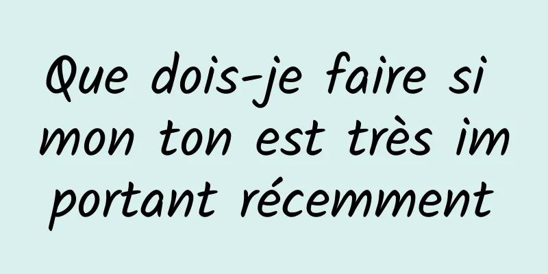 Que dois-je faire si mon ton est très important récemment