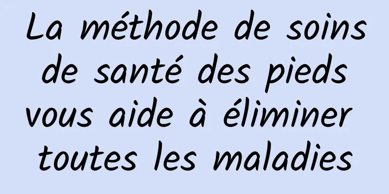 La méthode de soins de santé des pieds vous aide à éliminer toutes les maladies