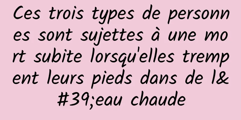 Ces trois types de personnes sont sujettes à une mort subite lorsqu'elles trempent leurs pieds dans de l'eau chaude