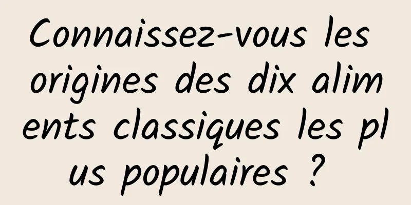 Connaissez-vous les origines des dix aliments classiques les plus populaires ? 