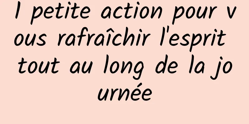 1 petite action pour vous rafraîchir l'esprit tout au long de la journée