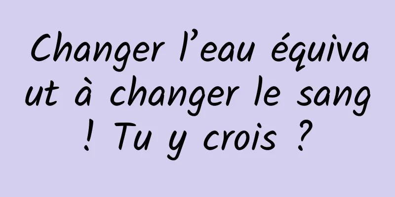 Changer l’eau équivaut à changer le sang ! Tu y crois ? 