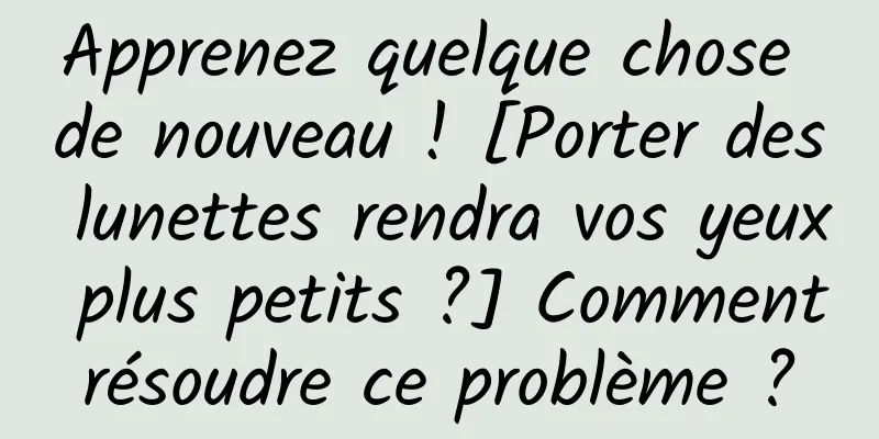 Apprenez quelque chose de nouveau ! [Porter des lunettes rendra vos yeux plus petits ?] Comment résoudre ce problème ? 