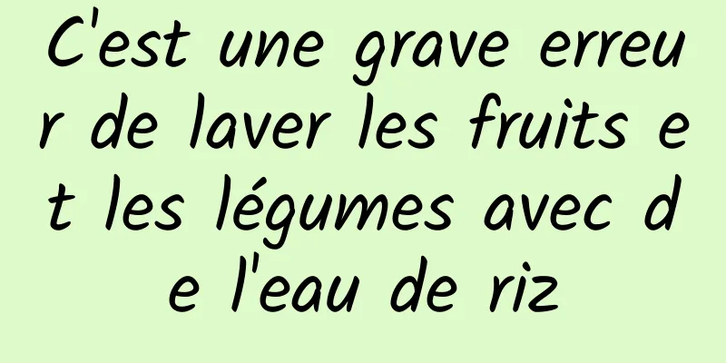 C'est une grave erreur de laver les fruits et les légumes avec de l'eau de riz