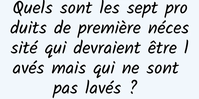 Quels sont les sept produits de première nécessité qui devraient être lavés mais qui ne sont pas lavés ? 