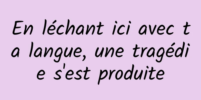 En léchant ici avec ta langue, une tragédie s'est produite