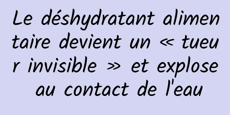 Le déshydratant alimentaire devient un « tueur invisible » et explose au contact de l'eau