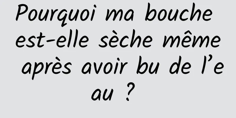 Pourquoi ma bouche est-elle sèche même après avoir bu de l’eau ? 