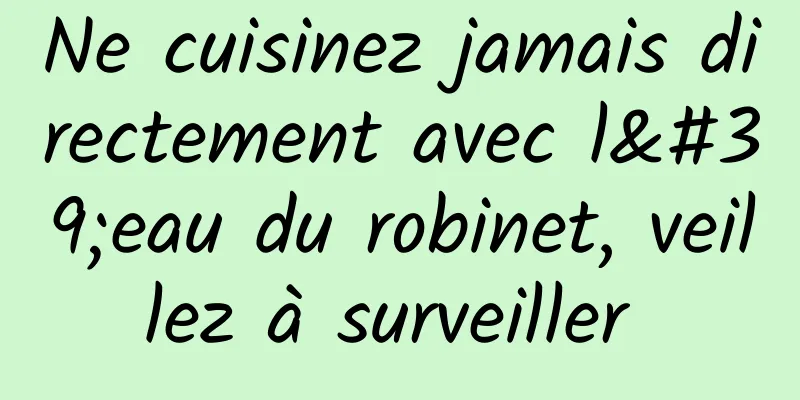 Ne cuisinez jamais directement avec l'eau du robinet, veillez à surveiller 