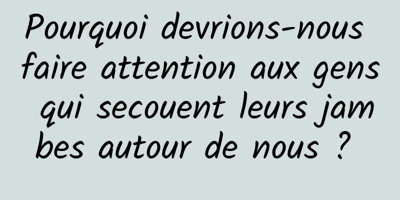 Pourquoi devrions-nous faire attention aux gens qui secouent leurs jambes autour de nous ? 