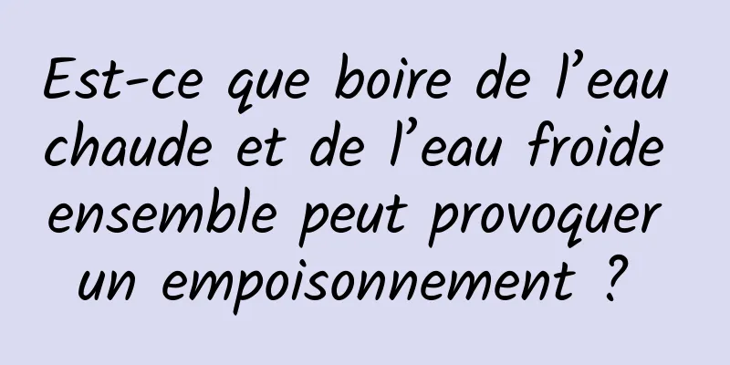 Est-ce que boire de l’eau chaude et de l’eau froide ensemble peut provoquer un empoisonnement ? 