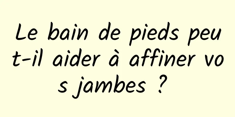 Le bain de pieds peut-il aider à affiner vos jambes ? 