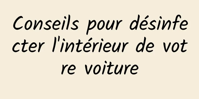 Conseils pour désinfecter l'intérieur de votre voiture