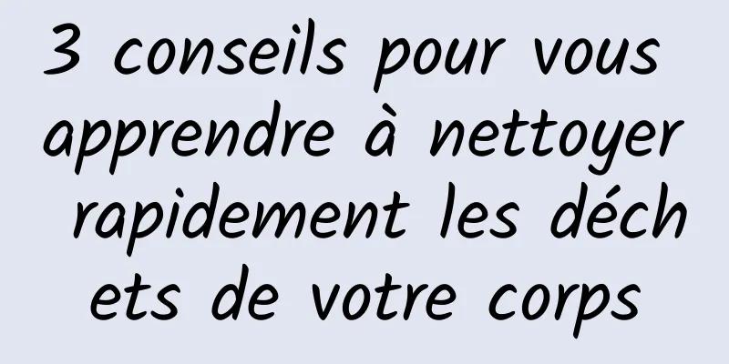 3 conseils pour vous apprendre à nettoyer rapidement les déchets de votre corps