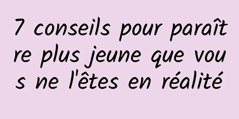 7 conseils pour paraître plus jeune que vous ne l'êtes en réalité