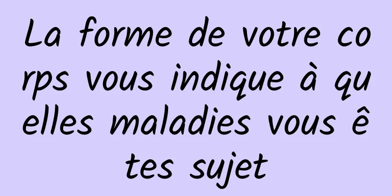 La forme de votre corps vous indique à quelles maladies vous êtes sujet