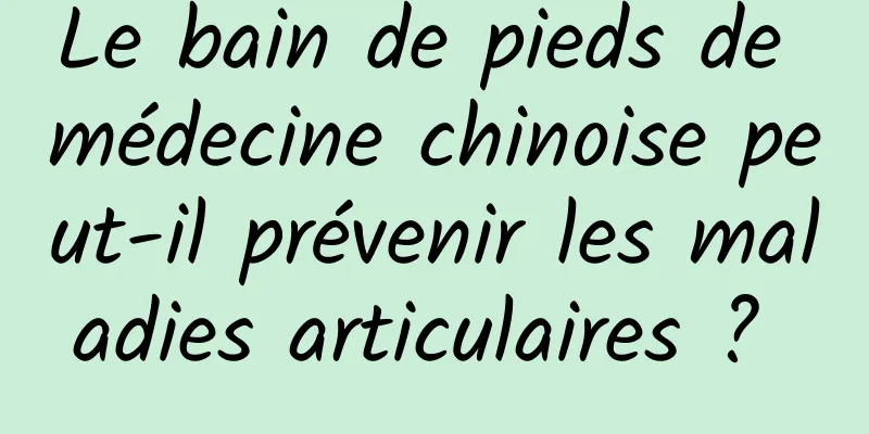 Le bain de pieds de médecine chinoise peut-il prévenir les maladies articulaires ? 