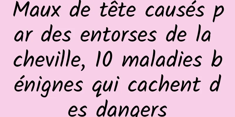 Maux de tête causés par des entorses de la cheville, 10 maladies bénignes qui cachent des dangers