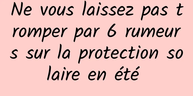 Ne vous laissez pas tromper par 6 rumeurs sur la protection solaire en été 