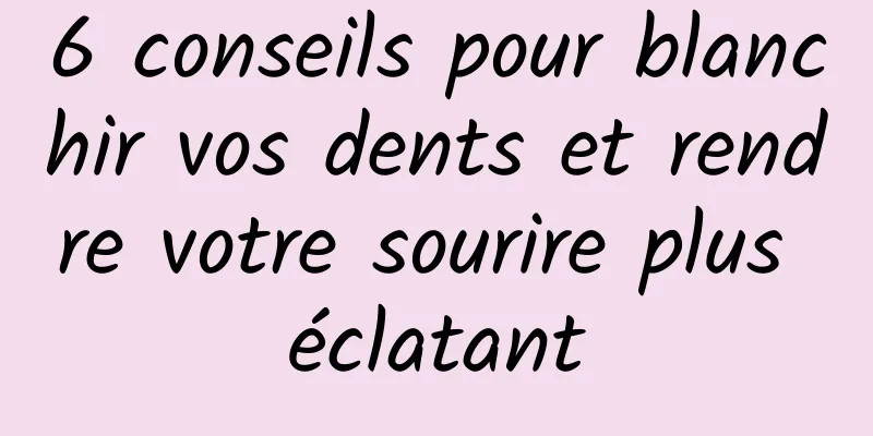 6 conseils pour blanchir vos dents et rendre votre sourire plus éclatant