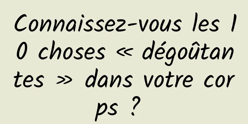 Connaissez-vous les 10 choses « dégoûtantes » dans votre corps ? 