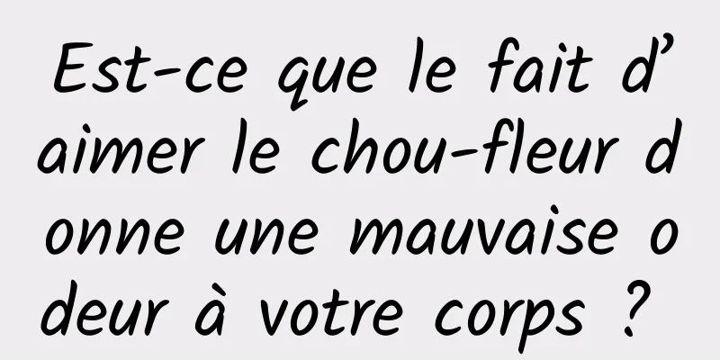 Est-ce que le fait d’aimer le chou-fleur donne une mauvaise odeur à votre corps ? 