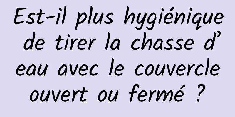 Est-il plus hygiénique de tirer la chasse d’eau avec le couvercle ouvert ou fermé ? 