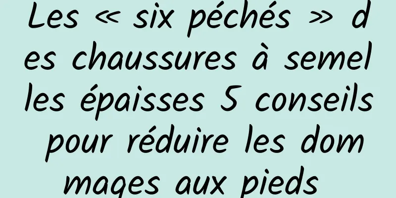 Les « six péchés » des chaussures à semelles épaisses 5 conseils pour réduire les dommages aux pieds 