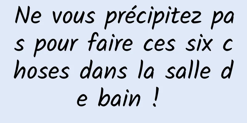 Ne vous précipitez pas pour faire ces six choses dans la salle de bain ! 