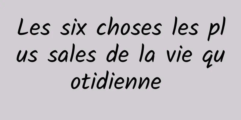 Les six choses les plus sales de la vie quotidienne 