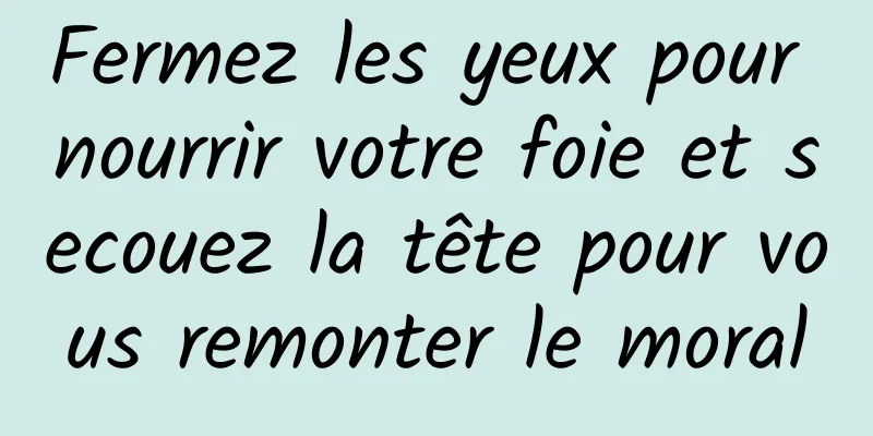 Fermez les yeux pour nourrir votre foie et secouez la tête pour vous remonter le moral