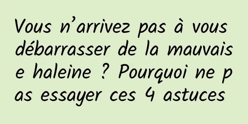 Vous n’arrivez pas à vous débarrasser de la mauvaise haleine ? Pourquoi ne pas essayer ces 4 astuces 