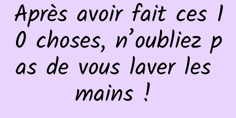 Après avoir fait ces 10 choses, n’oubliez pas de vous laver les mains ! 