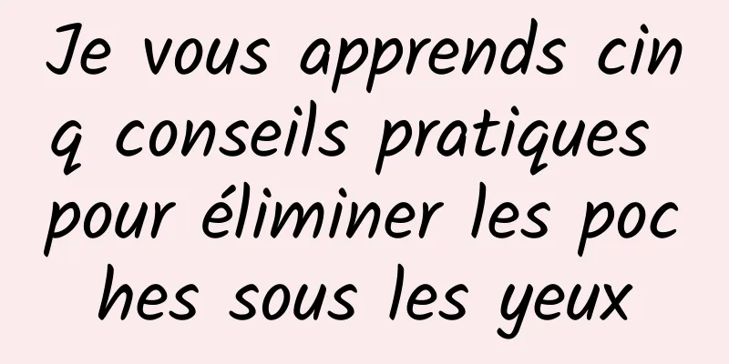 Je vous apprends cinq conseils pratiques pour éliminer les poches sous les yeux