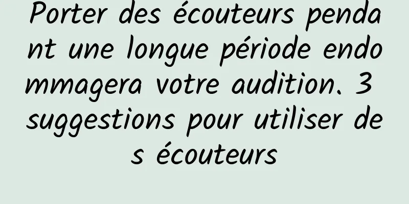 Porter des écouteurs pendant une longue période endommagera votre audition. 3 suggestions pour utiliser des écouteurs