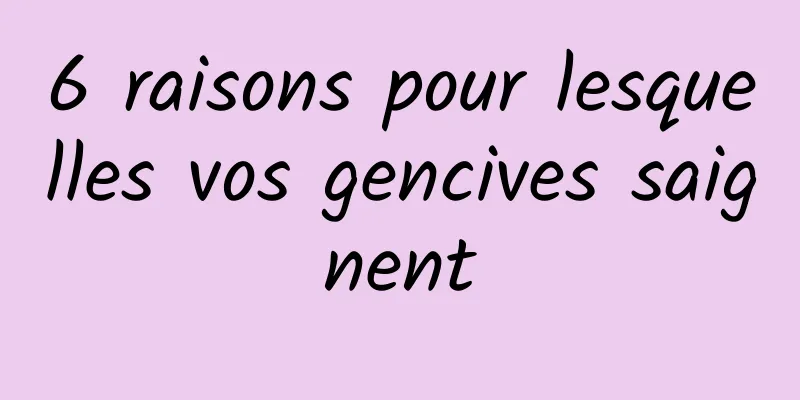 6 raisons pour lesquelles vos gencives saignent