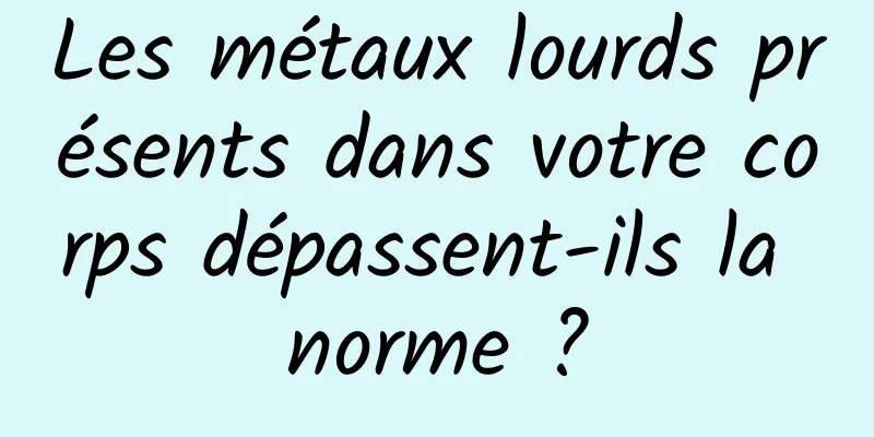 Les métaux lourds présents dans votre corps dépassent-ils la norme ?