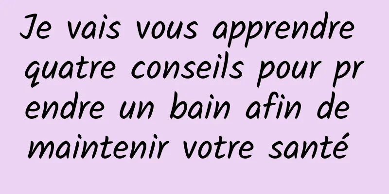 Je vais vous apprendre quatre conseils pour prendre un bain afin de maintenir votre santé 