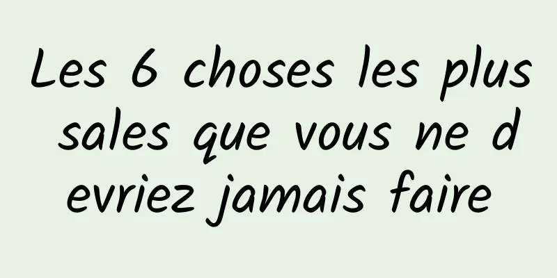 Les 6 choses les plus sales que vous ne devriez jamais faire