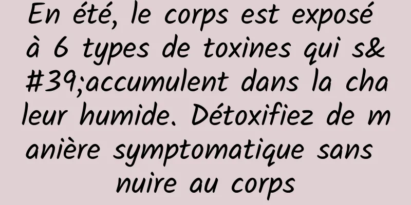 En été, le corps est exposé à 6 types de toxines qui s'accumulent dans la chaleur humide. Détoxifiez de manière symptomatique sans nuire au corps